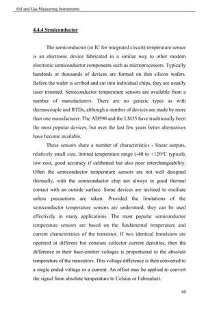Oil and Gas Measuring Instruments



        4.4.4 Semiconductor


               The semiconductor (or IC for integrated circuit) temperature sensor
        is an electronic device fabricated in a similar way to other modern
        electronic semiconductor components such as microprocessors. Typically
        hundreds or thousands of devices are formed on thin silicon wafers.
        Before the wafer is scribed and cut into individual chips, they are usually
        laser trimmed. Semiconductor temperature sensors are available from a
        number of manufacturers. There are no generic types as with
        thermocouple and RTDs, although a number of devices are made by more
        than one manufacturer. The AD590 and the LM35 have traditionally been
        the most popular devices, but over the last few years better alternatives
        have become available.
               These sensors share a number of characteristics - linear outputs,
        relatively small size, limited temperature range (-40 to +120°C typical),
        low cost, good accuracy if calibrated but also poor interchangeability.
        Often the semiconductor temperature sensors are not well designed
        thermally, with the semiconductor chip not always in good thermal
        contact with an outside surface. Some devices are inclined to oscillate
        unless precautions are taken. Provided the limitations of the
        semiconductor temperature sensors are understood, they can be used
        effectively in many applications. The most popular semiconductor
        temperature sensors are based on the fundamental temperature and
        current characteristics of the transistor. If two identical transistors are
        operated at different but constant collector current densities, then the
        difference in their base-emitter voltages is proportional to the absolute
        temperature of the transistors. This voltage difference is then converted to
        a single ended voltage or a current. An offset may be applied to convert
        the signal from absolute temperature to Celsius or Fahrenheit.

                                                                                 60
 