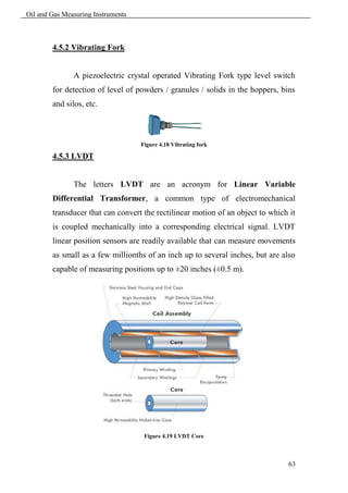 Oil and Gas Measuring Instruments



        4.5.2 Vibrating Fork


               A piezoelectric crystal operated Vibrating Fork type level switch
        for detection of level of powders / granules / solids in the hoppers, bins
        and silos, etc.



                                    Figure 4.18 Vibrating fork

        4.5.3 LVDT


               The letters LVDT are an acronym for Linear Variable
        Differential Transformer, a common type of electromechanical
        transducer that can convert the rectilinear motion of an object to which it
        is coupled mechanically into a corresponding electrical signal. LVDT
        linear position sensors are readily available that can measure movements
        as small as a few millionths of an inch up to several inches, but are also
        capable of measuring positions up to ±20 inches (±0.5 m).




                                     Figure 4.19 LVDT Core



                                                                                63
 