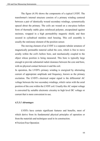 Oil and Gas Measuring Instruments



               The figure (4.19) shows the components of a typical LVDT. The
        transformer's internal structure consists of a primary winding centered
        between a pair of identically wound secondary windings, symmetrically
        spaced about the primary. The coils are wound on a one-piece hollow
        form of thermally stable glass reinforced polymer, encapsulated against
        moisture, wrapped in a high permeability magnetic shield, and then
        secured in cylindrical stainless steel housing. This coil assembly is
        usually the stationary element of the position sensor.
               The moving element of an LVDT is a separate tubular armature of
        magnetically permeable material called the core, which is free to move
        axially within the coil's hollow bore, and mechanically coupled to the
        object whose position is being measured. This bore is typically large
        enough to provide substantial radial clearance between the core and bore,
        with no physical contact between it and the coil.
        In operation, the LVDT's primary winding is energized by alternating
        current of appropriate amplitude and frequency, known as the primary
        excitation. The LVDT's electrical output signal is the differential AC
        voltage between the two secondary windings, which varies with the axial
        position of the core within the LVDT coil. Usually this AC output voltage
        is converted by suitable electronic circuitry to high level DC voltage or
        current that is more convenient to use.


        4.5.3.1 Advantages


               LVDTs have certain significant features and benefits, most of
        which derive from its fundamental physical principles of operation or
        from the materials and techniques used in its construction.
         Friction-Free Operation



                                                                               64
 