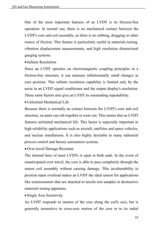 Oil and Gas Measuring Instruments



        One of the most important features of an LVDT is its friction-free
        operation. In normal use, there is no mechanical contact between the
        LVDT's core and coil assembly, so there is no rubbing, dragging or other
        source of friction. This feature is particularly useful in materials testing,
        vibration displacement measurements, and high resolution dimensional
        gauging systems.
         Infinite Resolution
        Since an LVDT operates on electromagnetic coupling principles in a
        friction-free structure, it can measure infinitesimally small changes in
        core position. This infinite resolution capability is limited only by the
        noise in an LVDT signal conditioner and the output display's resolution.
        These same factors also give an LVDT its outstanding repeatability.
         Unlimited Mechanical Life
        Because there is normally no contact between the LVDT's core and coil
        structure, no parts can rub together or wear out. This means that an LVDT
        features unlimited mechanical life. This factor is especially important in
        high reliability applications such as aircraft, satellites and space vehicles,
        and nuclear installations. It is also highly desirable in many industrial
        process control and factory automation systems.
         Over travel Damage Resistant
        The internal bore of most LVDTs is open at both ends. In the event of
        unanticipated over travel, the core is able to pass completely through the
        sensor coil assembly without causing damage. This invulnerability to
        position input overload makes an LVDT the ideal sensor for applications
        like extensometers that are attached to tensile test samples in destructive
        materials testing apparatus.
         Single Axis Sensitivity
        An LVDT responds to motion of the core along the coil's axis, but is
        generally insensitive to cross-axis motion of the core or to its radial

                                                                                   65
 