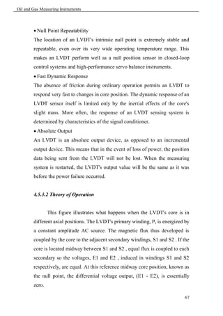 Oil and Gas Measuring Instruments



         Null Point Repeatability
        The location of an LVDT's intrinsic null point is extremely stable and
        repeatable, even over its very wide operating temperature range. This
        makes an LVDT perform well as a null position sensor in closed-loop
        control systems and high-performance servo balance instruments.
         Fast Dynamic Response
        The absence of friction during ordinary operation permits an LVDT to
        respond very fast to changes in core position. The dynamic response of an
        LVDT sensor itself is limited only by the inertial effects of the core's
        slight mass. More often, the response of an LVDT sensing system is
        determined by characteristics of the signal conditioner.
         Absolute Output
        An LVDT is an absolute output device, as opposed to an incremental
        output device. This means that in the event of loss of power, the position
        data being sent from the LVDT will not be lost. When the measuring
        system is restarted, the LVDT's output value will be the same as it was
        before the power failure occurred.


        4.5.3.2 Theory of Operation


                This figure illustrates what happens when the LVDT's core is in
        different axial positions. The LVDT's primary winding, P, is energized by
        a constant amplitude AC source. The magnetic flux thus developed is
        coupled by the core to the adjacent secondary windings, S1 and S2 . If the
        core is located midway between S1 and S2 , equal flux is coupled to each
        secondary so the voltages, E1 and E2 , induced in windings S1 and S2
        respectively, are equal. At this reference midway core position, known as
        the null point, the differential voltage output, (E1 - E2), is essentially
        zero.

                                                                                67
 