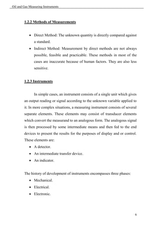 Oil and Gas Measuring Instruments



        1.2.2 Methods of Measurements


             Direct Method: The unknown quantity is directly compared against
               a standard.
             Indirect Method: Measurement by direct methods are not always
               possible, feasible and practicable. These methods in most of the
               cases are inaccurate because of human factors. They are also less
               sensitive.


        1.2.3 Instruments


               In simple cases, an instrument consists of a single unit which gives
        an output reading or signal according to the unknown variable applied to
        it. In more complex situations, a measuring instrument consists of several
        separate elements. These elements may consist of transducer elements
        which convert the measurand to an analogous form. The analogous signal
        is then processed by some intermediate means and then fed to the end
        devices to present the results for the purposes of display and or control.
        These elements are:
             A detector.
             An intermediate transfer device.
             An indicator.


        The history of development of instruments encompasses three phases:
             Mechanical.
             Electrical.
             Electronic.




                                                                                  6
 