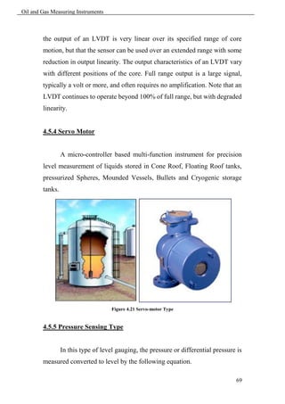 Oil and Gas Measuring Instruments



        the output of an LVDT is very linear over its specified range of core
        motion, but that the sensor can be used over an extended range with some
        reduction in output linearity. The output characteristics of an LVDT vary
        with different positions of the core. Full range output is a large signal,
        typically a volt or more, and often requires no amplification. Note that an
        LVDT continues to operate beyond 100% of full range, but with degraded
        linearity.


        4.5.4 Servo Motor


                 A micro-controller based multi-function instrument for precision
        level measurement of liquids stored in Cone Roof, Floating Roof tanks,
        pressurized Spheres, Mounded Vessels, Bullets and Cryogenic storage
        tanks.




                                     Figure 4.21 Servo-motor Type


        4.5.5 Pressure Sensing Type


                 In this type of level gauging, the pressure or differential pressure is
        measured converted to level by the following equation.

                                                                                     69
 