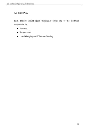 Oil and Gas Measuring Instruments



        4.7 Role Play


        Each Trainee should speak thoroughly about one of the electrical
        transducers for
             Pressure.
             Temperature.
             Level Gauging and Vibration Sensing.




                                                                      72
 