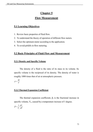Oil and Gas Measuring Instruments




                                         Chapter 5
                                    Flow Measurement

        5.1 Learning Objectives


        1. Review basic properties of fluid flow.
        2. To understand the theory of operation of different flow meters.
        3. Select the optimum meter according to the application.
        4. To avoid pitfalls in flow metering.


        5.2 Basic Principles of Fluid Flow and Measurement


        5.2.1 Density and Specific Volume


                  The density of a fluid is the ratio of its mass to its volume. Its
        specific volume is the reciprocal of its density. The density of water is
        roughly 1000 times that of air at atmospheric pressure.
              M
         
              V


        5.2.2 Thermal Expansion Coefficient


                  The thermal expansion coefficient, , is the fractional increase in
        specific volume, Vs, caused by a temperature increase of 1 degree.
              1 dVs
         
              Vs dT




                                                                                  73
 