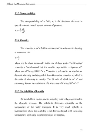 Oil and Gas Measuring Instruments



        5.2.3 Compressibility


                 The compressibility of a fluid, , is the fractional decrease in
        specific volume caused by unit increase of pressure.
                 1 dVs
         
                 Vs dP



        5.2.4 Viscosity


                 The viscosity, , of a fluid is a measure of its resistance to shearing
        at a constant rate.
             
        
             

        where  is the shear stress and  is the rate of shear strain. The SI unit of
        viscosity is Pascal second, but it is usual to express it in centipoises, cP,
        where one cP being 0.001 Pa s. Viscosity is referred to as absolute or
        dynamic viscosity to distinguish it from kinematics viscosity, , which is
        the ratio of viscosity to density. The Si unit of which is m 2 s-1 and
        commonly known by centistokes, cSt, where one cSt being 10 -6 m2 s-1.


        5.2.5 Air Solubility of Liquids


                 Air is soluble in liquids, and its solubility is directly proportional to
        the absolute pressure. The solubility decreases markedly as the
        temperature of the water increases. It is very much soluble in
        hydrocarbons where the solubility is not decreased much with increasing
        temperature, until quite high temperatures are reached.




                                                                                       74
 