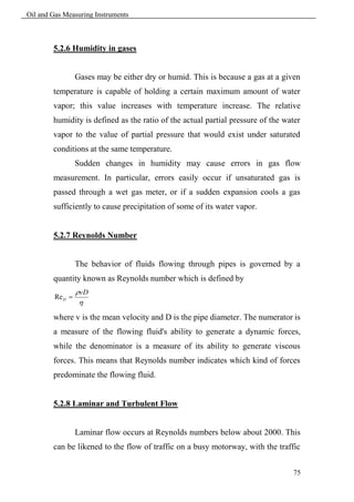 Oil and Gas Measuring Instruments



        5.2.6 Humidity in gases


                  Gases may be either dry or humid. This is because a gas at a given
        temperature is capable of holding a certain maximum amount of water
        vapor; this value increases with temperature increase. The relative
        humidity is defined as the ratio of the actual partial pressure of the water
        vapor to the value of partial pressure that would exist under saturated
        conditions at the same temperature.
                  Sudden changes in humidity may cause errors in gas flow
        measurement. In particular, errors easily occur if unsaturated gas is
        passed through a wet gas meter, or if a sudden expansion cools a gas
        sufficiently to cause precipitation of some of its water vapor.


        5.2.7 Reynolds Number


                  The behavior of fluids flowing through pipes is governed by a
        quantity known as Reynolds number which is defined by
                  vD
         Re D 
                   
        where v is the mean velocity and D is the pipe diameter. The numerator is
        a measure of the flowing fluid's ability to generate a dynamic forces,
        while the denominator is a measure of its ability to generate viscous
        forces. This means that Reynolds number indicates which kind of forces
        predominate the flowing fluid.


        5.2.8 Laminar and Turbulent Flow


                  Laminar flow occurs at Reynolds numbers below about 2000. This
        can be likened to the flow of traffic on a busy motorway, with the traffic


                                                                                  75
 