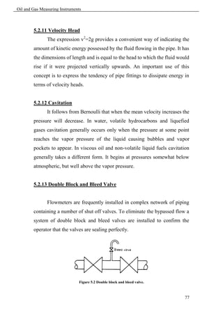 Oil and Gas Measuring Instruments



        5.2.11 Velocity Head
               The expression v2=2g provides a convenient way of indicating the
        amount of kinetic energy possessed by the fluid flowing in the pipe. It has
        the dimensions of length and is equal to the head to which the fluid would
        rise if it were projected vertically upwards. An important use of this
        concept is to express the tendency of pipe fittings to dissipate energy in
        terms of velocity heads.


        5.2.12 Cavitation
               It follows from Bernoulli that when the mean velocity increases the
        pressure will decrease. In water, volatile hydrocarbons and liquefied
        gases cavitation generally occurs only when the pressure at some point
        reaches the vapor pressure of the liquid causing bubbles and vapor
        pockets to appear. In viscous oil and non-volatile liquid fuels cavitation
        generally takes a different form. It begins at pressures somewhat below
        atmospheric, but well above the vapor pressure.


        5.2.13 Double Block and Bleed Valve


               Flowmeters are frequently installed in complex network of piping
        containing a number of shut off valves. To eliminate the bypassed flow a
        system of double block and bleed valves are installed to confirm the
        operator that the valves are sealing perfectly.




                               Figure 5.2 Double block and bleed valve.



                                                                                77
 