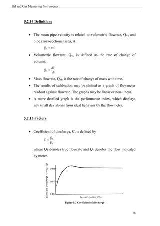 Oil and Gas Measuring Instruments



        5.2.14 Definitions


             The mean pipe velocity is related to volumetric flowrate, Q V, and
               pipe cross-sectional area, A.
                      QV  vA

             Volumetric flowrate, QV, is defined as the rate of change of
               volume.
                             dV
                      QV 
                             dt

             Mass flowrate, QM, is the rate of change of mass with time.
             The results of calibration may be plotted as a graph of flowmeter
               readout against flowrate. The graphs may be linear or non-linear.
             A more detailed graph is the performance index, which displays
               any small deviations from ideal behavior by the flowmeter.


        5.2.15 Factors


             Coefficient of discharge, C, is defined by
                           QT
                      C
                           QI

               where QT denotes true flowrate and QI denotes the flow indicated
               by meter.




                                    Figure 5.3 Coefficient of discharge


                                                                                   78
 