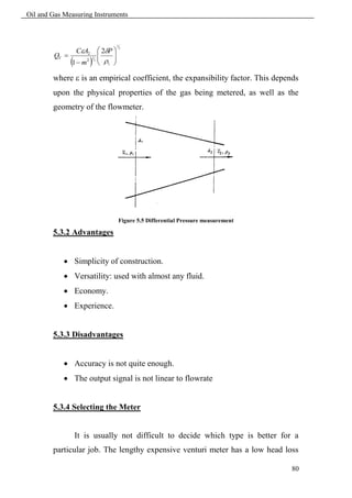 Oil and Gas Measuring Instruments



                               1
                      2P 
                  CA2
                                   2

        QV               
                        
                 2 2   
                   1
             1 m  1 

        where  is an empirical coefficient, the expansibility factor. This depends
        upon the physical properties of the gas being metered, as well as the
        geometry of the flowmeter.




                               Figure 5.5 Differential Pressure measurement

        5.3.2 Advantages


             Simplicity of construction.
             Versatility: used with almost any fluid.
             Economy.
             Experience.


        5.3.3 Disadvantages


             Accuracy is not quite enough.
             The output signal is not linear to flowrate


        5.3.4 Selecting the Meter


                  It is usually not difficult to decide which type is better for a
        particular job. The lengthy expensive venturi meter has a low head loss

                                                                                80
 