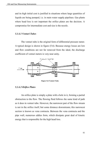 Oil and Gas Measuring Instruments



        and its high initial cost is justified in situations where large quantities of
        liquids are being pumped, i.e. in main water supply pipelines. Gas plants
        where head loss is not important the orifice plates are the decision. A
        compromise for intermediate cost and size is the nozzle.


        5.3.4.1 Venturi Tubes


               The venturi tube is the original form of differential pressure meter.
        A typical design is shown in figure (5.6). Because energy losses are low
        and flow conditions are not far removed from the ideal, the discharge
        coefficient of venturi meters is very near unity.




                                     Figure 5.6 Venturi Tube


        5.3.4.2 Orifice Plates


               An orifice plate is simply a plate with a hole in it, forming a partial
        obstruction to the flow. The flowing fluid follows the same kind of path
        as it does in venturi tube. However, the narrowest part of the flow stream
        is not in the orifice itself, but some distance downstream; this narrowest
        section is known as vena contracta. Between the vena contracta and the
        pipe wall, numerous eddies form, which dissipate great deal of kinetic
        energy that is responsible for the high head loss.




                                                                                   81
 