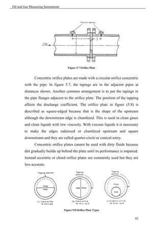 Oil and Gas Measuring Instruments




                                       Figure 5.7 Orifice Plate


               Concentric orifice plates are made with a circular orifice concentric
        with the pipe. In figure 5.7, the tapings are in the adjacent pipes at
        distances shown. Another common arrangement is to put the tapings in
        the pipe flanges adjacent to the orifice plate. The position of the tapping
        affects the discharge coefficient. The orifice plate in figure (5.8) is
        described as square-edged because that is the shape of the upstream
        although the downstream edge is chamfered. This is used in clean gases
        and clean liquids with low viscosity. With viscous liquids it is necessary
        to make the edges raduissed or chamfered upstream and square
        downstream and they are called quarter-circle or conical-entry.
               Concentric orifice plates cannot be used with dirty fluids because
        dirt gradually builds up behind the plate until its performance is impaired.
        Instead eccentric or chord orifice plates are commonly used but they are
        less accurate.




                                    Figure 5.8 Orifice Plate Types


                                                                                 82
 