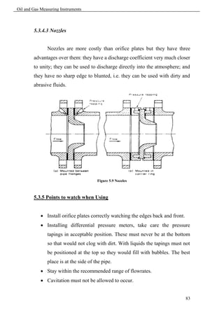 Oil and Gas Measuring Instruments



        5.3.4.3 Nozzles


               Nozzles are more costly than orifice plates but they have three
        advantages over them: they have a discharge coefficient very much closer
        to unity; they can be used to discharge directly into the atmosphere; and
        they have no sharp edge to blunted, i.e. they can be used with dirty and
        abrasive fluids.




                                        Figure 5.9 Nozzles



        5.3.5 Points to watch when Using


             Install orifice plates correctly watching the edges back and front.
             Installing differential pressure meters, take care the pressure
               tapings in acceptable position. These must never be at the bottom
               so that would not clog with dirt. With liquids the tapings must not
               be positioned at the top so they would fill with bubbles. The best
               place is at the side of the pipe.
             Stay within the recommended range of flowrates.
             Cavitation must not be allowed to occur.


                                                                                    83
 