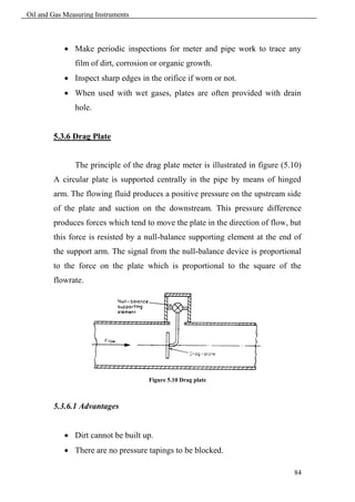 Oil and Gas Measuring Instruments



             Make periodic inspections for meter and pipe work to trace any
               film of dirt, corrosion or organic growth.
             Inspect sharp edges in the orifice if worn or not.
             When used with wet gases, plates are often provided with drain
               hole.


        5.3.6 Drag Plate


               The principle of the drag plate meter is illustrated in figure (5.10)
        A circular plate is supported centrally in the pipe by means of hinged
        arm. The flowing fluid produces a positive pressure on the upstream side
        of the plate and suction on the downstream. This pressure difference
        produces forces which tend to move the plate in the direction of flow, but
        this force is resisted by a null-balance supporting element at the end of
        the support arm. The signal from the null-balance device is proportional
        to the force on the plate which is proportional to the square of the
        flowrate.




                                     Figure 5.10 Drag plate



        5.3.6.1 Advantages


             Dirt cannot be built up.
             There are no pressure tapings to be blocked.

                                                                                 84
 