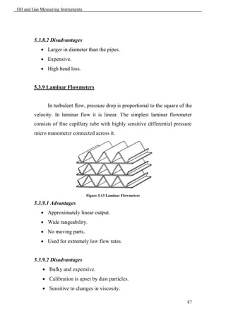 Oil and Gas Measuring Instruments




        5.3.8.2 Disadvantages
             Larger in diameter than the pipes.
             Expensive.
             High head loss.


        5.3.9 Laminar Flowmeters


               In turbulent flow, pressure drop is proportional to the square of the
        velocity. In laminar flow it is linear. The simplest laminar flowmeter
        consists of fine capillary tube with highly sensitive differential pressure
        micro manometer connected across it.




                                    Figure 5.13 Laminar Flowmeters

        5.3.9.1 Advantages
             Approximately linear output.
             Wide rangeability.
             No moving parts.
             Used for extremely low flow rates.


        5.3.9.2 Disadvantages
             Bulky and expensive.
             Calibration is upset by dust particles.
             Sensitive to changes in viscosity.

                                                                                 87
 