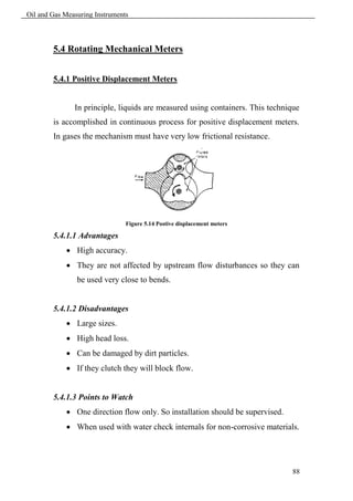 Oil and Gas Measuring Instruments



        5.4 Rotating Mechanical Meters


        5.4.1 Positive Displacement Meters


               In principle, liquids are measured using containers. This technique
        is accomplished in continuous process for positive displacement meters.
        In gases the mechanism must have very low frictional resistance.




                                Figure 5.14 Postive displacement meters

        5.4.1.1 Advantages
             High accuracy.
             They are not affected by upstream flow disturbances so they can
                be used very close to bends.


        5.4.1.2 Disadvantages
             Large sizes.
             High head loss.
             Can be damaged by dirt particles.
             If they clutch they will block flow.


        5.4.1.3 Points to Watch
             One direction flow only. So installation should be supervised.
             When used with water check internals for non-corrosive materials.




                                                                                88
 