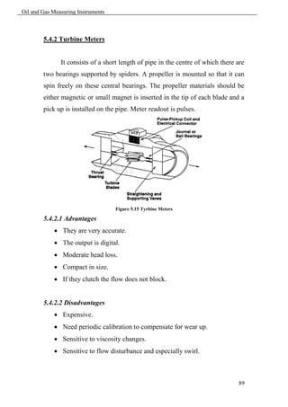Oil and Gas Measuring Instruments



        5.4.2 Turbine Meters


               It consists of a short length of pipe in the centre of which there are
        two bearings supported by spiders. A propeller is mounted so that it can
        spin freely on these central bearings. The propeller materials should be
        either magnetic or small magnet is inserted in the tip of each blade and a
        pick up is installed on the pipe. Meter readout is pulses.




                                    Figure 5.15 Tyrbine Meters

        5.4.2.1 Advantages
             They are very accurate.
             The output is digital.
             Moderate head loss.
             Compact in size.
             If they clutch the flow does not block.


        5.4.2.2 Disadvantages
             Expensive.
             Need periodic calibration to compensate for wear up.
             Sensitive to viscosity changes.
             Sensitive to flow disturbance and especially swirl.



                                                                                  89
 