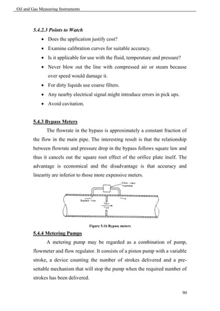 Oil and Gas Measuring Instruments



        5.4.2.3 Points to Watch
             Does the application justify cost?
             Examine calibration curves for suitable accuracy.
             Is it applicable for use with the fluid, temperature and pressure?
             Never blow out the line with compressed air or steam because
                over speed would damage it.
             For dirty liquids use coarse filters.
             Any nearby electrical signal might introduce errors in pick ups.
             Avoid cavitation.


        5.4.3 Bypass Meters
               The flowrate in the bypass is approximately a constant fraction of
        the flow in the main pipe. The interesting result is that the relationship
        between flowrate and pressure drop in the bypass follows square law and
        thus it cancels out the square root effect of the orifice plate itself. The
        advantage is economical and the disadvantage is that accuracy and
        linearity are inferior to those more expensive meters.




                                    Figure 5.16 Bypass meters

        5.4.4 Metering Pumps
               A metering pump may be regarded as a combination of pump,
        flowmeter and flow regulator. It consists of a piston pump with a variable
        stroke, a device counting the number of strokes delivered and a pre-
        settable mechanism that will stop the pump when the required number of
        strokes has been delivered.

                                                                                   90
 