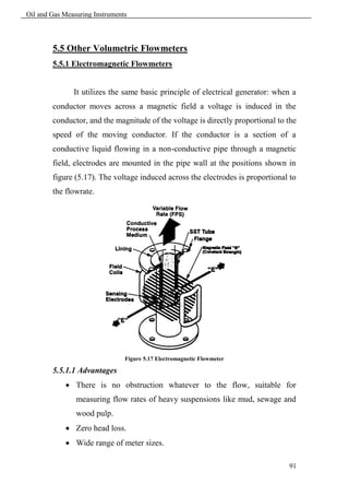 Oil and Gas Measuring Instruments



        5.5 Other Volumetric Flowmeters
        5.5.1 Electromagnetic Flowmeters


               It utilizes the same basic principle of electrical generator: when a
        conductor moves across a magnetic field a voltage is induced in the
        conductor, and the magnitude of the voltage is directly proportional to the
        speed of the moving conductor. If the conductor is a section of a
        conductive liquid flowing in a non-conductive pipe through a magnetic
        field, electrodes are mounted in the pipe wall at the positions shown in
        figure (5.17). The voltage induced across the electrodes is proportional to
        the flowrate.




                                Figure 5.17 Electromagnetic Flowmeter

        5.5.1.1 Advantages
             There is no obstruction whatever to the flow, suitable for
                measuring flow rates of heavy suspensions like mud, sewage and
                wood pulp.
             Zero head loss.
             Wide range of meter sizes.

                                                                                91
 