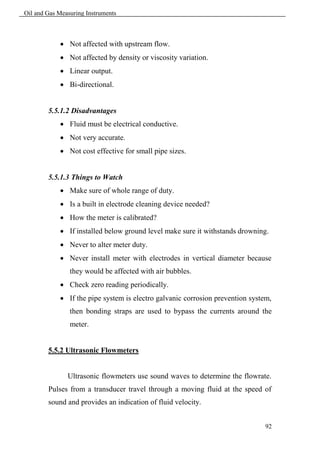Oil and Gas Measuring Instruments



             Not affected with upstream flow.
             Not affected by density or viscosity variation.
             Linear output.
             Bi-directional.


        5.5.1.2 Disadvantages
             Fluid must be electrical conductive.
             Not very accurate.
             Not cost effective for small pipe sizes.


        5.5.1.3 Things to Watch
             Make sure of whole range of duty.
             Is a built in electrode cleaning device needed?
             How the meter is calibrated?
             If installed below ground level make sure it withstands drowning.
             Never to alter meter duty.
             Never install meter with electrodes in vertical diameter because
                they would be affected with air bubbles.
             Check zero reading periodically.
             If the pipe system is electro galvanic corrosion prevention system,
                then bonding straps are used to bypass the currents around the
                meter.


        5.5.2 Ultrasonic Flowmeters


               Ultrasonic flowmeters use sound waves to determine the flowrate.
        Pulses from a transducer travel through a moving fluid at the speed of
        sound and provides an indication of fluid velocity.


                                                                               92
 