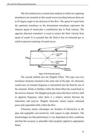 Oil and Gas Measuring Instruments



                  The first method uses a transit-time method, in which two opposing
        transducers are mounted so that sound waves traveling between them are
        at 45 degree angle to the direction of the flow. The speed of sound from
        the upstream transducer to the downstream transducer represents the
        inherent speed of sound plus a contribution due to fluid velocity. The
        opposite direction transducer is used to extract the fluid velocity from
        speed of sound. It is essential that the fluid is free of entrained gas or
        solids to prevent scattering of sound waves.




                                    Figure 5.18 Ultrasonic meters

                  The second method uses the Doppler Effect. This type uses two
        transducer elements mounted in the same side of the pipe. An ultrasonic
        sound wave of constant frequency is transmitted into the fluid by one of
        the elements. Solids or bubbles within the fluid reflect the sound back to
        the receiver element. The Doppler principle states that there will be a shift
        in apparent frequency when there is a relative motion between the
        transmitter and receiver. Doppler ultrasonic meters require entrained
        gases and suspended solids within the flow.
                  Ultrasonic meters advantages are freedom of obstruction in the
        pipe and negligible cost-sensitivity with respect to pipe diameter. The
        disadvantages are that performance is very dependent on flow conditions
        and that fair accuracy is attainable when properly applied to appropriate
        fluids.

                                                                                  93
 
