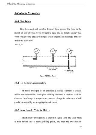 Oil and Gas Measuring Instruments



        5.6 Velocity Measuring


        5.6.1 Pilot Tubes


                   It is the oldest and simplest form of fluid meter. The fluid in the
        mouth of the tube has been brought to rest, and its kinetic energy has
        been converted to pressure energy, which creates an enhanced pressure
        inside the pilot tube.
        P    1
                   2   v 2




                                        Figure 5.24 Pilot Tubes



        5.6.2 Hot Resistor Anemometers


                   The basic principle is an electrically heated element is placed
        within the stream flow; the higher velocity the more it tends to cool the
        element; the change in temperature causes a change in resistance, which
        can be measured by some appropriate circuitry.


        5.6.3 Laser Doppler Velocity Meters


                   The schematic arrangement is shown in figure (25). The laser beam
        is first passed into a beam splitting prism, and then the two parallel

                                                                                    97
 