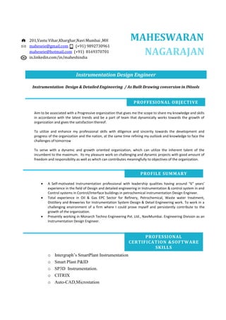 MAHESWARAN
NAGARAJAN
Instrumentation Design Engineer
Instrumentation Design & Detailed Engineering / As Built Drawing conversion in INtools
Aim to be associated with a Progressive organization that gives me the scope to share my knowledge and skills
in accordance with the latest trends and be a part of team that dynamically works towards the growth of
organization and gives the satisfaction thereof.
To utilize and enhance my professional skills with diligence and sincerity towards the development and
progress of the organization and the nation, at the same time refining my outlook and knowledge to face the
challenges of tomorrow
To serve with a dynamic and growth oriented organization, which can utilize the inherent talent of the
incumbent to the maximum. Its my pleasure work on challenging and dynamic projects with good amount of
freedom and responsibility as well as which can contributes meaningfully to objectives of the organization.
• A Self-motivated Instrumentation professional with leadership qualities having around “6” years’
experience in the field of Design and detailed engineering in Instrumentation & control system in and
Control systems in Control/Interface buildings in petrochemical instrumentation Design Engineer.
• Total experience in Oil & Gas EPC Sector for Refinery, Petrochemical, Waste water treatment,
Distillery and Breweries for Instrumentation System Design & Detail Engineering work. To work in a
challenging environment of a firm where I could prove myself and persistently contribute to the
growth of the organization.
• Presently working in Monarch Techno Engineering Pvt. Ltd., NaviMumbai. Engineering Division as an
Instrumentation Design Engineer.
o Intergraph’s SmartPlant Instrumentation
o Smart Plant P&ID
o SP3D Instrumentation.
o CITRIX
o Auto-CAD,Microstation
201,Vastu Vihar,Kharghar,Navi Mumbai ,MH
maheseie@gmail.com (+91) 9892730961
maheseie@hotmail.com (+91) 8169370701
in.linkedin.com/in/maheshindia
PROFFESIONAL OBJECTIVE
PROFILE SUMMARY
PROFESSIONAL
CERTIFICATION &SOFTWARE
SKILLS
 