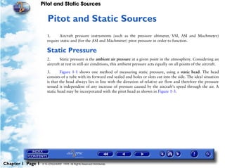 Pitot and Static Sources


                      1   Pitot and Static Sources
                      1.     Aircraft pressure instruments (such as the pressure altimeter, VSI, ASI and Machmeter)
                      require static and (for the ASI and Machmeter) pitot pressure in order to function.

                      Static Pressure
                      2.      Static pressure is the ambient air pressure at a given point in the atmosphere. Considering an
                      aircraft at rest in still-air conditions, this ambient pressure acts equally on all points of the aircraft.

                      3.      Figure 1-1 shows one method of measuring static pressure, using a static head. The head
                      consists of a tube with its forward end sealed and holes or slots cut into the side. The ideal situation
                      is that the head always lies in line with the direction of relative air flow and therefore the pressure
                      sensed is independent of any increase of pressure caused by the aircraft's speed through the air. A
                      static head may be incorporated with the pitot head as shown in Figure 1-3.




Chapter 1 Page 1   © G LONGHURST 1999 All Rights Reserved Worldwide
 