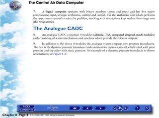The Central Air Data Computer

                      7.     A digital computer operates with binary numbers (zeros and ones) and has five major
                      components; input, storage, arithmetic, control and output. It is the arithmetic unit which performs
                      the operations required to solve the problem, working with instructions kept within the storage unit
                      (the programme).

                      The Analogue CADC
                      8.     An analogue CADC comprises 4 modules (altitude, TAS, computed airspeed, mach modules)
                      each consisting of a servomechanism and synchros which provide the relevant outputs.

                      9.      In addition to the above 4 modules the analogue system employs two pressure transducers.
                      The first is the dynamic pressure transducer and contains two capsules, one of which is fed with pitot
                      pressure and the other with static pressure. An example of a dynamic pressure transducer is shown
                      schematically at Figure 8-2.




Chapter 8 Page 4   © G LONGHURST 1999 All Rights Reserved Worldwide
 