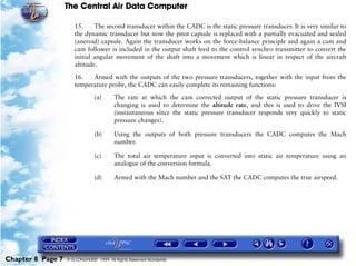 The Central Air Data Computer

                      15.     The second transducer within the CADC is the static pressure transducer. It is very similar to
                      the dynamic transducer but now the pitot capsule is replaced with a partially evacuated and sealed
                      (aneroid) capsule. Again the transducer works on the force-balance principle and again a cam and
                      cam follower is included in the output shaft feed to the control synchro transmitter to convert the
                      initial angular movement of the shaft into a movement which is linear in respect of the aircraft
                      altitude.

                      16.   Armed with the outputs of the two pressure transducers, together with the input from the
                      temperature probe, the CADC can easily complete its remaining functions:

                                (a)      The rate at which the cam corrected output of the static pressure transducer is
                                         changing is used to determine the altitude rate, and this is used to drive the IVSI
                                         (instantaneous since the static pressure transducer responds very quickly to static
                                         pressure changes).

                                (b)      Using the outputs of both pressure transducers the CADC computes the Mach
                                         number.

                                (c)      The total air temperature input is converted into static air temperature using an
                                         analogue of the conversion formula.

                                (d)      Armed with the Mach number and the SAT the CADC computes the true airspeed.




Chapter 8 Page 7   © G LONGHURST 1999 All Rights Reserved Worldwide
 