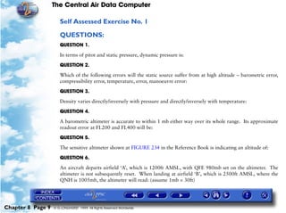 The Central Air Data Computer

                      Self Assessed Exercise No. 1

                      QUESTIONS:
                      QUESTION 1.

                      In terms of pitot and static pressure, dynamic pressure is:

                      QUESTION 2.

                      Which of the following errors will the static source suffer from at high altitude – barometric error,
                      compressibility error, temperature, error, manoeuvre error:

                      QUESTION 3.

                      Density varies directly/inversely with pressure and directly/inversely with temperature:

                      QUESTION 4.

                      A barometric altimeter is accurate to within 1 mb either way over its whole range. Its approximate
                      readout error at FL200 and FL400 will be:

                      QUESTION 5.

                      The sensitive altimeter shown at FIGURE 234 in the Reference Book is indicating an altitude of:

                      QUESTION 6.

                      An aircraft departs airfield ‘A’, which is 1200ft AMSL, with QFE 980mb set on the altimeter. The
                      altimeter is not subsequently reset. When landing at airfield ‘B’, which is 2500ft AMSL, where the
                      QNH is 1005mb, the altimeter will read: (assume 1mb = 30ft)




Chapter 8 Page 9   © G LONGHURST 1999 All Rights Reserved Worldwide
 