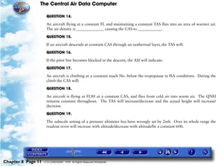 The Central Air Data Computer

                     QUESTION 14.

                     An aircraft flying at a constant FL and maintaining a constant TAS flies into an area of warmer air.
                     The air density is ______________ causing the CAS to ____________.

                     QUESTION 15.

                     If an aircraft descends at constant CAS through an isothermal layer, the TAS will:

                     QUESTION 16.

                     If the pitot line becomes blocked in the descent, the ASI will indicate:

                     QUESTION 17.

                     An aircraft is climbing at a constant mach No. below the tropopause in ISA conditions. During the
                     climb the CAS will:

                     QUESTION 18.

                     An aircraft is flying at FL80 at a constant CAS, and flies from cold air into warm air. The QNH
                     remains constant throughout. The TAS will increase/decrease and the actual height will increase/
                     decrease.

                     QUESTION 19.

                     The subscale setting of a pressure altimeter has been wrongly set by 2mb. Over its whole range the
                     readout error will increase with altitude/decrease with altitude/be a constant 60ft.




Chapter 8 Page 11   © G LONGHURST 1999 All Rights Reserved Worldwide
 