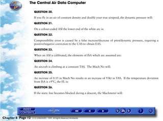 The Central Air Data Computer

                     QUESTION 20.

                     If you fly in an air of constant density and double your true airspeed, the dynamic pressure will:

                     QUESTION 21.

                     On a colour-coded ASI the lower end of the white arc is:

                     QUESTION 22.

                     Compressibility error is caused by a false increase/decrease of pitot/dynamic pressure, requiring a
                     positive/negative correction to the CAS to obtain EAS.

                     QUESTION 23.

                     When an ASI is calibrated, the elements of ISA which are assumed are:

                     QUESTION 24.

                     An aircraft is climbing at a constant TAS. The Mach No will:

                     QUESTION 25.

                     An increase of 0.15 in Mach No results in an increase of 93kt in TAS. If the temperature deviation
                     from ISA is +9°C, the FL is:

                     QUESTION 26.

                     If the static line becomes blocked during a descent, the Machmeter will:




Chapter 8 Page 12   © G LONGHURST 1999 All Rights Reserved Worldwide
 