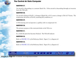 The Central Air Data Computer

                     QUESTION 27.

                     An aircraft is descending at a constant Mach No. If the aircraft is descending through an inversion
                     layer, the TAS will:

                     QUESTION 28.

                     An aircraft is flying at FL650. A change of Mach No. of 0.1 causes a change is TAS of 57 knots. The
                     temperature deviation at FL650, assuming ISA conditions, is:

                     QUESTION 29.

                     A VSI metering unit incorporates a capillary tube to compensate for:

                     QUESTION 30.

                     The primary purpose of the restricted choke in the VSI is to:

                     QUESTION 31.

                     In a climb the pitot line becomes blocked. The VSI will indicate:

                     QUESTION 32.

                     Refer to FIGURE 351 in the Reference Book. Figure C is a diagram of:

                     QUESTION 33.

                     Refer to FIGURE 352 in the Reference Book. Figure D is a diagram of:




Chapter 8 Page 13   © G LONGHURST 1999 All Rights Reserved Worldwide
 