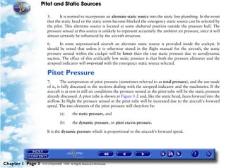Pitot and Static Sources

                      5.      It is normal to incorporate an alternate static source into the static line plumbing. In the event
                      that the static head or the static vents become blocked the emergency static source can be selected by
                      the pilot. This alternate source is located at some sheltered position outside the pressure hull. The
                      pressure sensed at this source is unlikely to represent accurately the ambient air pressure, since it will
                      almost certainly be influenced by the aircraft structure.

                      6.     In some unpressurised aircraft an alternate static source is provided inside the cockpit. It
                      should be noted that unless it is otherwise stated in the flight manual for the aircraft, the static
                      pressure sensed within the cockpit will be lower than the true static pressure due to aerodynamic
                      suction. The effect of this artificially low static pressure is that both the pressure altimeter and the
                      airspeed indicator will over-read with the emergency static source selected.

                      Pitot Pressure
                      7.       The composition of pitot pressure (sometimes referred to as total pressure), and the use made
                      of it, is fully discussed in the sections dealing with the airspeed indicator and the machmeter. If the
                      aircraft is at rest in still air conditions the pressure sensed at the pitot tube will be the static pressure
                      already discussed. A pitot tube is shown at Figure 1-2 and, like the static head, faces forward into the
                      airflow. In flight the pressure sensed at the pitot tube will be increased due to the aircraft's forward
                      speed. The two elements of the pitot pressure will therefore be:
                                (a)      the static pressure, and

                                (b)      the dynamic pressure, or pitot excess pressure.

                      It is the dynamic pressure which is proportional to the aircraft's forward speed.




Chapter 1 Page 3   © G LONGHURST 1999 All Rights Reserved Worldwide
 