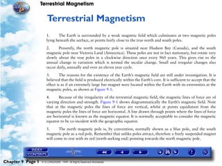 Terrestrial Magnetism


                      9   Terrestrial Magnetism
                      1.     The Earth is surrounded by a weak magnetic field which culminates at two magnetic poles
                      lying beneath the surface, at points fairly close to the true north and south poles.

                      2.     Presently, the north magnetic pole is situated near Hudson Bay (Canada), and the south
                      magnetic pole near Victoria Land (Antarctica). These poles are not in fact stationary, but rotate very
                      slowly about the true poles in a clockwise direction once every 960 years. This gives rise to the
                      annual change in variation which is termed the secular change. Small and irregular changes also
                      occur daily, annually and over an eleven year cycle.

                      3.       The reasons for the existence of the Earth’s magnetic field are still under investigation. It is
                      believed that the field is produced electrically within the Earth’s core. It is sufficient to accept that the
                      effect is as if an extremely large bar magnet were located within the Earth with its extremities at the
                      magnetic poles, as shown at Figure 9-1.
                      4.     Because of the irregularity of the terrestrial magnetic field, the magnetic lines of force are of
                      varying direction and strength. Figure 9-1 shows diagrammatically the Earth’s magnetic field. Note
                      that at the magnetic poles the lines of force are vertical, whilst at points equidistant from the
                      magnetic poles the lines of force are horizontal. A line drawn through points where the lines of force
                      are horizontal is known as the magnetic equator. It is normally acceptable to consider the magnetic
                      equator to be co-incident with the geographic equator.

                      5.     The north magnetic pole is, by convention, normally shown as a blue pole, and the south
                      magnetic pole as a red pole. Remember that unlike poles attract, therefore a freely suspended magnet
                      will come to rest with its red (north-seeking end) pointing towards the north magnetic pole.




Chapter 9 Page 1   © G LONGHURST 1999 All Rights Reserved Worldwide
 