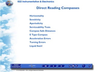 022 Instrumentation & Electronics

                                   Direct Reading Compasses

                       Horizontality
                       Sensitivity
                       Aperiodicity
                       Serviceability Tests
                       Compass Safe Distances
                       E Type Compass
                       Acceleration Errors
                       Turning Errors
                       Liquid Swirl




© G LONGHURST 1999 All Rights Reserved Worldwide
 