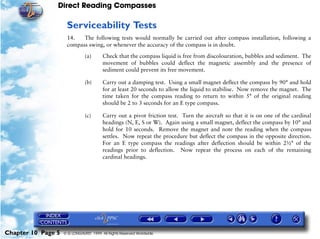Direct Reading Compasses

                     Serviceability Tests
                     14.   The following tests would normally be carried out after compass installation, following a
                     compass swing, or whenever the accuracy of the compass is in doubt.

                               (a)      Check that the compass liquid is free from discolouration, bubbles and sediment. The
                                        movement of bubbles could deflect the magnetic assembly and the presence of
                                        sediment could prevent its free movement.

                               (b)      Carry out a damping test. Using a small magnet deflect the compass by 90° and hold
                                        for at least 20 seconds to allow the liquid to stabilise. Now remove the magnet. The
                                        time taken for the compass reading to return to within 5° of the original reading
                                        should be 2 to 3 seconds for an E type compass.

                               (c)      Carry out a pivot friction test. Turn the aircraft so that it is on one of the cardinal
                                        headings (N, E, S or W). Again using a small magnet, deflect the compass by 10° and
                                        hold for 10 seconds. Remove the magnet and note the reading when the compass
                                        settles. Now repeat the procedure but deflect the compass in the opposite direction.
                                        For an E type compass the readings after deflection should be within 2½° of the
                                        readings prior to deflection. Now repeat the process on each of the remaining
                                        cardinal headings.




Chapter 10 Page 5   © G LONGHURST 1999 All Rights Reserved Worldwide
 