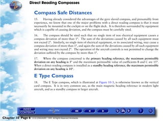 Direct Reading Compasses

                     Compass Safe Distances
                     15.    Having already considered the advantages of the gyro slaved compass, and presumably from
                     experience, we know that one of the major problems with a direct reading compass is that it must
                     necessarily be mounted in the cockpit or on the flight deck. It is therefore surrounded by equipment
                     which is capable of causing deviation, and the compass must be carefully sited.

                     16.    The compass should be sited such that no single item of non electrical equipment causes a
                     compass deviation of more than 1°. The sum of the deviations caused by all such equipment must
                     not exceed 2°. Similarly, no single item of electrical equipment, or its associated wiring, may cause a
                     compass deviation of more than 1°, and again the sum of the deviations caused by all such equipment
                     and wiring may not exceed 2°. The operation of the aircraft controls is not permitted to change the
                     deviation suffered by the compass by more than 1°.

                     17.    Where the compass concerned is the primary heading reference, the maximum permissible
                     deviation on any heading is 3° and the maximum permissible value of coefficients B and C are 15°.
                     When a direct reading compass is installed as a standby heading reference, the maximum permissible
                     deviation on any heading is 10°.

                     E Type Compass
                     18.     The E Type compass, which is illustrated at Figure 10-3, is otherwise known as the vertical
                     card compass. It is in very common use, as the main magnetic heading reference in modern light
                     aircraft, and as a standby compass in larger aircraft.




Chapter 10 Page 6   © G LONGHURST 1999 All Rights Reserved Worldwide
 