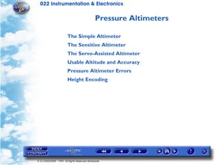 022 Instrumentation & Electronics

                                            Pressure Altimeters

                       The Simple Altimeter
                       The Sensitive Altimeter
                       The Servo-Assisted Altimeter
                       Usable Altitude and Accuracy
                       Pressure Altimeter Errors
                       Height Encoding




© G LONGHURST 1999 All Rights Reserved Worldwide
 