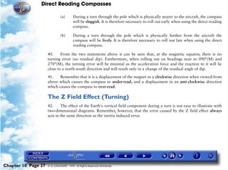 Direct Reading Compasses

                              (a)       During a turn through the pole which is physically nearer to the aircraft, the compass
                                        will be sluggish. It is therefore necessary to roll out early when using the direct reading
                                        compass.

                              (b)       During a turn through the pole which is physically further from the aircraft the
                                        compass will be lively. It is therefore necessary to roll out late when using the direct
                                        reading compass.

                     40.     From the two statements above it can be seen that, at the magnetic equator, there is no
                     turning error (no residual dip). Furthermore, when rolling out on headings near to 090°(M) and
                     270°(M), the turning error will be minimal as the acceleration force and the reaction to it will lie
                     close to a north-south direction and will result only in a change of the residual angle of dip.

                     41.    Remember that it is a displacement of the magnet in a clockwise direction when viewed from
                     above which causes the compass to under-read, and a displacement in an anti-clockwise direction
                     which causes the compass to over-read.

                     The Z Field Effect (Turning)
                     42.     The effect of the Earth's vertical field component during a turn is not easy to illustrate with
                     two-dimensional diagrams. Remember, however, that the error caused by the Z field effect always
                     acts in the same direction as the inertia induced error.




Chapter 10 Page 27   © G LONGHURST 1999 All Rights Reserved Worldwide
 