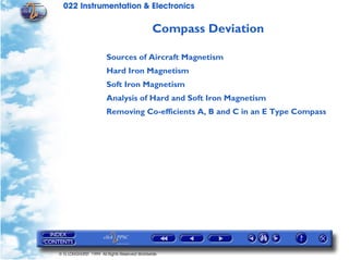 022 Instrumentation & Electronics

                                             Compass Deviation

                       Sources of Aircraft Magnetism
                       Hard Iron Magnetism
                       Soft Iron Magnetism
                       Analysis of Hard and Soft Iron Magnetism
                       Removing Co-efficients A, B and C in an E Type Compass




© G LONGHURST 1999 All Rights Reserved Worldwide
 