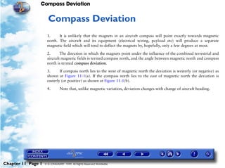 Compass Deviation


                     11   Compass Deviation
                     1.     It is unlikely that the magnets in an aircraft compass will point exactly towards magnetic
                     north. The aircraft and its equipment (electrical wiring, payload etc) will produce a separate
                     magnetic field which will tend to deflect the magnets by, hopefully, only a few degrees at most.

                     2.      The direction in which the magnets point under the influence of the combined terrestrial and
                     aircraft magnetic fields is termed compass north, and the angle between magnetic north and compass
                     north is termed compass deviation.

                     3.      If compass north lies to the west of magnetic north the deviation is westerly (or negative) as
                     shown at Figure 11-1(a). If the compass north lies to the east of magnetic north the deviation is
                     easterly (or positive) as shown at Figure 11-1(b).

                     4.        Note that, unlike magnetic variation, deviation changes with change of aircraft heading.




Chapter 11 Page 1   © G LONGHURST 1999 All Rights Reserved Worldwide
 