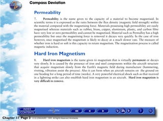Compass Deviation

                     Permeability
                     7.      Permeability is the name given to the capacity of a material to become magnetised. In
                     scientific terms it is expressed as the ratio between the flux density (magnetic field strength) within
                     the material compared with the magnetising force. Materials possessing high permeability are easily
                     magnetised whereas materials such as rubber, brass, copper, aluminium, plastic, and carbon fibre
                     have very low or zero permeability and cannot be magnetised. Material such as Permalloy has a high
                     permeability but once the magnetising force is removed it decays very quickly. In the case of iron
                     however, once magnetised the magnetism is likely to decay at a much slower rate. The measure of
                     whether iron is hard or soft is this capacity to retain magnetism. The magnetisation process is called
                     magnetic induction.

                     Hard Iron Magnetism
                     8.      Hard iron magnetism is the name given to magnetism that is virtually permanent or decays
                     very slowly. It is caused by the presence of iron and steel components within the aircraft structure
                     that acquire magnetism slowly from the Earth’s magnetic field during manufacture (hammering,
                     riveting, vibration assist the process). Also it can form when an aircraft remains on the ground on
                     one heading for a long period of time (weeks). A very powerful electrical shock such as that received
                     in a lightning strike can also establish hard iron magnetism in an aircraft. Hard iron magnetism is
                     very difficult to remove.




Chapter 11 Page 3   © G LONGHURST 1999 All Rights Reserved Worldwide
 