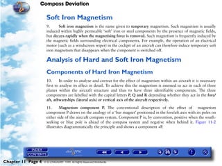 Compass Deviation

                     Soft Iron Magnetism
                     9.     Soft iron magnetism is the name given to temporary magnetism. Such magnetism is usually
                     induced within highly permeable ‘soft’ iron or steel components by the presence of magnetic fields,
                     but decays rapidly when the magnetising force is removed. Such magnetism is frequently induced by
                     the magnetic fields surrounding electrical components. For example, the operation of an electrical
                     motor (such as a windscreen wiper) in the cockpit of an aircraft can therefore induce temporary soft
                     iron magnetism that disappears when the component is switched off.

                     Analysis of Hard and Soft Iron Magnetism
                     Components of Hard Iron Magnetism
                     10.      In order to analyse and correct for the effect of magnetism within an aircraft it is necessary
                     first to analyse its effect in detail. To achieve this the magnetism is assessed to act in each of three
                     planes within the aircraft structure and thus to have three identifiable components. The three
                     components are labelled with the capital letters P, Q and R depending whether they act in the fore/
                     aft, athwartships (lateral axis) or vertical axis of the aircraft respectively.

                     11.     Magnetism component P. The conventional description of the effect of magnetism
                     component P draws on the analogy of a ‘bar magnet’ positioned in the fore/aft axis with its poles on
                     either side of the aircraft compass system. Component P is, by convention, positive when the south-
                     seeking or blue pole is ahead of the compass system and negative when behind it. Figure 11-2
                     illustrates diagrammatically the principle and shows a component +P.




Chapter 11 Page 4   © G LONGHURST 1999 All Rights Reserved Worldwide
 