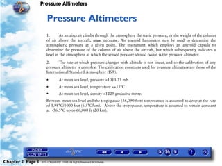Pressure Altimeters


                      2   Pressure Altimeters
                      1.      As an aircraft climbs through the atmosphere the static pressure, or the weight of the column
                      of air above the aircraft, must decrease. An aneroid barometer may be used to determine the
                      atmospheric pressure at a given point. The instrument which employs an aneroid capsule to
                      determine the pressure of the column of air above the aircraft, but which subsequently indicates a
                      level in the atmosphere at which the sensed pressure should occur, is the pressure altimeter.

                      2.     The rate at which pressure changes with altitude is not linear, and so the calibration of any
                      pressure altimeter is complex. The calibration constants used for pressure altimeters are those of the
                      International Standard Atmosphere (ISA):

                      •         At mean sea level, pressure =1013.25 mb
                      •         At mean sea level, temperature =+15°C
                      •         At mean sea level, density =1225 gm/cubic metre.
                      Between mean sea level and the tropopause (36,090 feet) temperature is assumed to drop at the rate
                      of 1.98°C/1000 feet (6.5°C/km). Above the tropopause, temperature is assumed to remain constant
                      at -56.5°C up to 66,000 ft (20 km).




Chapter 2 Page 1   © G LONGHURST 1999 All Rights Reserved Worldwide
 