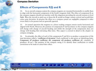 Compass Deviation

                     Effects of Components P,Q and R
                     14.     In an aircraft compass system the compass magnets are mounted horizontally to enable them
                     to align with the horizontal component of the Earth’s magnetic field. The effect of component R on
                     the compass magnets should not interfere with this alignment providing the aircraft remains in level
                     flight. Were the aircraft to pitch up or down the R would no-longer remain vertical and would then
                     cause some deviation. In practice the effect on a compass system are negligible compared to other
                     errors likely to be present and are generally ignored.

                     15.    In normal operation the magnets in a direct reading compass remain nearly horizontal and
                     aligned with North. However, the position of components P and Q relative to the compass magnets
                     will change with change of aircraft heading and whilst the strength of the components does not
                     change with heading their deviating effect does. This aspect is covered in detail in the chapter on
                     compass swinging.

                     16.     In principle, the effect of each of the components P and Q is to produce a proportion of the
                     total deviation called a ‘coefficient of deviation’. Each coefficient is also given an identifying letter.
                     Component +P produces coefficient +B, component +Q produces coefficient +C, (similarly -P
                     produces –B etc.). The purpose of the compass swing is to identify these coefficients to enable
                     corrections to be made to cancel their effect.




Chapter 11 Page 7   © G LONGHURST 1999 All Rights Reserved Worldwide
 