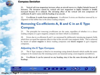 Compass Deviation

                     21.     Vertical soft iron magnetism increases when an aircraft moves to a higher latitude because Z
                     increases. The deviation caused by vertical soft iron magnetism in higher latitudes is doubly
                     increased because H is reduced. The deviating effect of the vertical soft iron component of
                     coefficients B and C varies with the heading of an aircraft.

                     22.   Co-efficient A results from misalignment. Co-efficient A errors are therefore removed by re-
                     alignment of the lubber line in the direct reading compass.

                     Removing Co-efficients A, B and C in an E Type
                     Compass
                     23.    The principles for removing co-efficients are the same, regardless of whether it is a direct
                     reading compass or a gyro magnetic compass (see later) which is considered.

                     24.   Errors due to co-efficients B and C are minimised by deliberately introducing magnetic fields
                     which have an equal but opposite effect to that of the aircraft’s own magnetic fields. This is achieved
                     by means of scissor magnets in direct reading compasses and electro magnets in gyro magnetic
                     compasses.

                     Adjusting the E Type Compass
                     25.   The E Type compass is fitted to its mountings using slotted channels which enable the entire
                     compass to be rotated once the retaining screws are loosened (using a non-magnetic screwdriver).

                     26.    Co-efficient A can be removed on any heading, since it has the same deviating effect on all
                     headings.




Chapter 11 Page 9   © G LONGHURST 1999 All Rights Reserved Worldwide
 