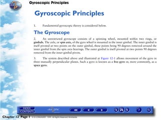 Gyroscopic Principles


                     12   Gyroscopic Principles
                     1.        Fundamental gyroscopic theory is considered below.

                     The Gyroscope
                     2.       An unrestricted gyroscope consists of a spinning wheel, mounted within two rings, or
                     gimbals. The axle, or spin axis, of the gyro wheel is mounted in the inner gimbal. The inner gimbal is
                     itself pivoted at two points on the outer gimbal, these points being 90 degrees removed around the
                     inner gimbal from the spin axis bearings. The outer gimbal is itself pivoted at two points 90 degrees
                     removed from the inner gimbal pivots.

                     3.     The system described above and illustrated at Figure 12-1 allows movement of the gyro in
                     three mutually perpendicular planes. Such a gyro is known as a free gyro or, more commonly, as a
                     space gyro.




Chapter 12 Page 1   © G LONGHURST 1999 All Rights Reserved Worldwide
 