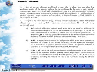 Pressure Altimeters

                      3.      Since the pressure altimeter is calibrated to these values it follows that only when these
                      conditions pertain will the altimeter indicate the correct altitude. Furthermore, at higher altitudes
                      where pressure reduces more slowly with height, altimeters need to be sufficiently sensitive to convert
                      minute changes in pressure into change of indicated altitude. In round figures, a 1 millibar change of
                      pressure represents a height change of 30 ft at sea level, 50 ft at an altitude of 20,000 ft and 100 ft at
                      an altitude of 40,000 ft.

                      4.     Subject to the errors discussed later, a pressure altimeter will indicate vertical displacement
                      above a selected pressure datum, which is set onto the instrument sub-scale. Three sub-scale settings
                      are normally used:

                                (a)      QFE - the airfield datum pressure which, when set on the sub-scale, will cause the
                                         altimeter to read height (the vertical distance between the lowest part of the aircraft
                                         and a relevant datum, in an unbanked attitude with the undercarriage extended). The
                                         threshold QFE is normally given if the elevation of the threshold of the instrument
                                         runway in use differs from the published airfield elevation by 7 ft or more.

                                (b)      QNH - an approximation of mean sea level pressure which, when set on the sub-scale,
                                         will cause the altimeter to read altitude (the vertical distance between the lowest part
                                         of an aircraft and a specified pressure surface datum. The pressure difference is
                                         converted to feet using the International Standard Atmosphere).

                                (c)      1013.25 mb - mean sea level pressure in the standard atmosphere. When set on the
                                         sub-scale, the instrument will read pressure altitude (Flight levels). Pressure altitude is
                                         defined as the altitude of an aircraft above the pressure level of 1013.2 mb. It can be
                                         ascertained by setting the altimeter sub-scale to 1013.2 mb and reading the indicated
                                         altitude.




Chapter 2 Page 2   © G LONGHURST 1999 All Rights Reserved Worldwide
 